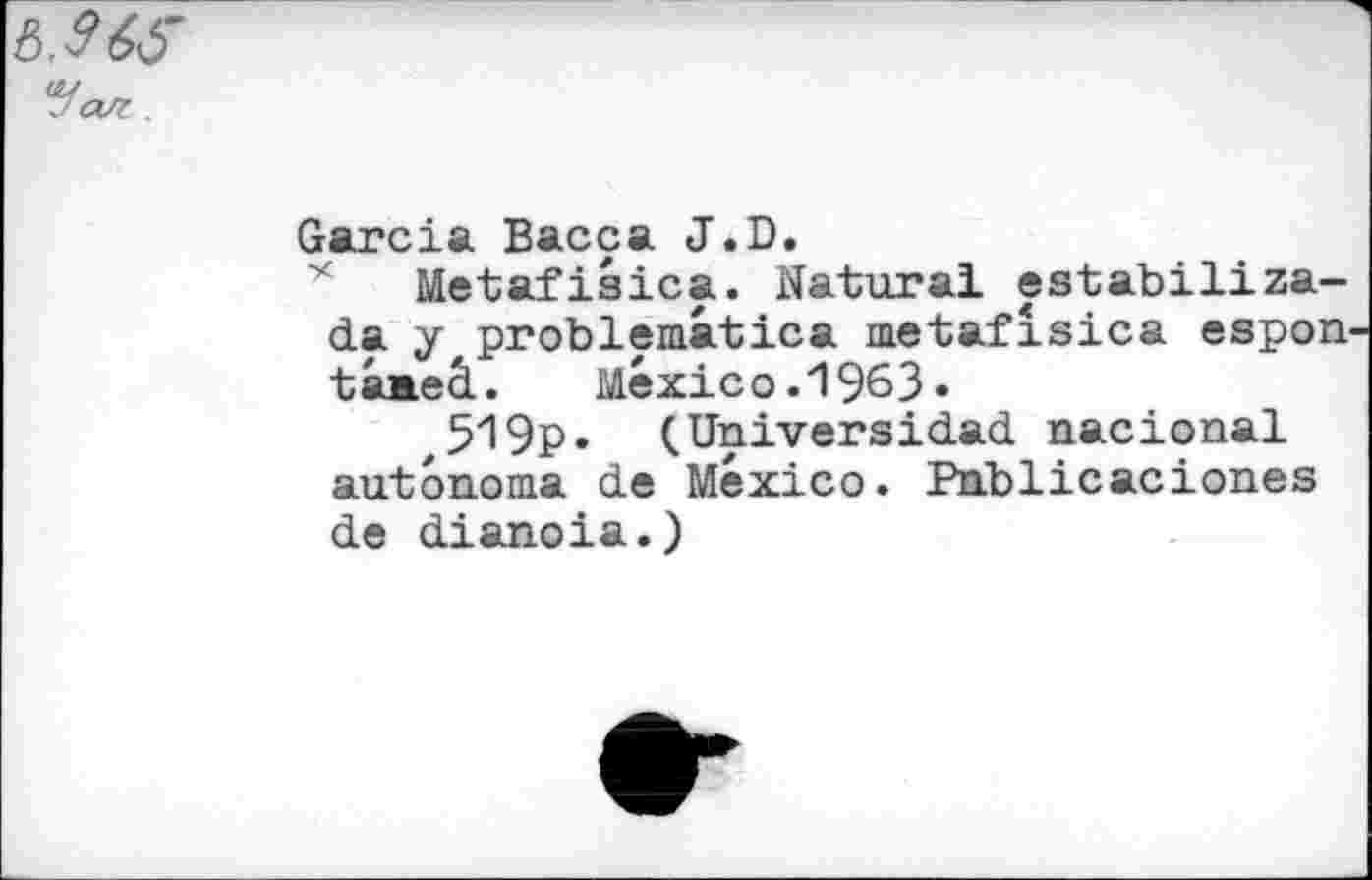 ﻿Ь.965 *fал
Garcia Васса J.D.
Metafiaica. Natural eatabiliza-da y,problematica metafîsica espon tâaeâ. Mexico.1963«
,519p» (Universidad nacional autonoma de Mexico. Publicaciones de dianoia.)